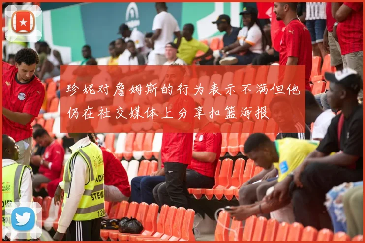 珍妮对詹姆斯的行为表示不满但他仍在社交媒体上分享扣篮海报