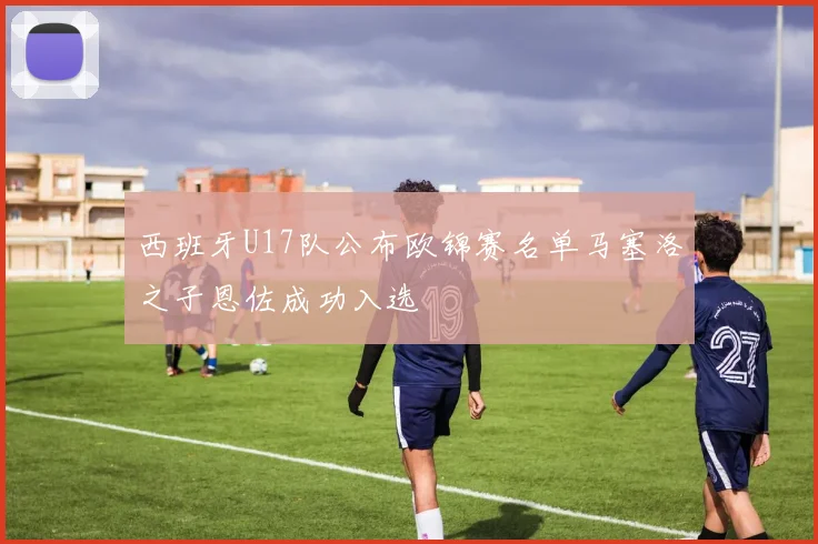 西班牙U17队公布欧锦赛名单马塞洛之子恩佐成功入选