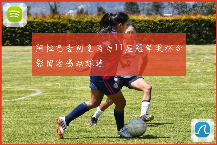 阿拉巴告别皇马与11座冠军奖杯合影留念感动球迷