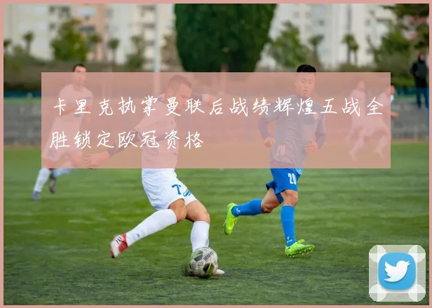 卡里克执掌曼联后战绩辉煌五战全胜锁定欧冠资格