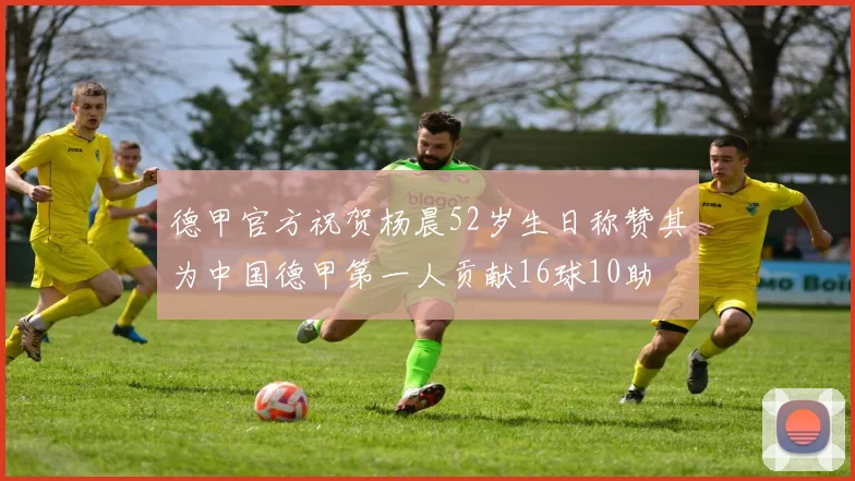德甲官方祝贺杨晨52岁生日称赞其为中国德甲第一人贡献16球10助