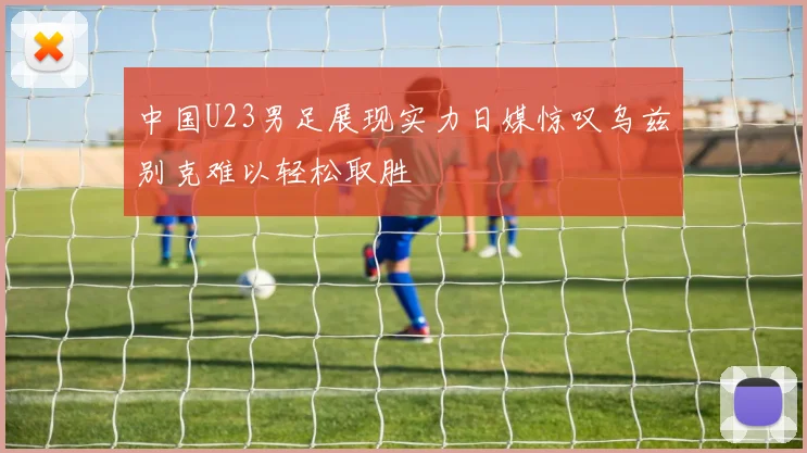 中国U23男足展现实力日媒惊叹乌兹别克难以轻松取胜