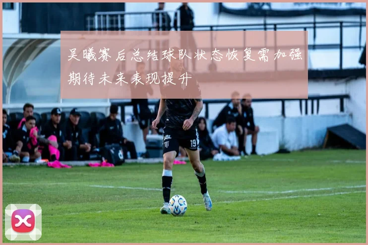 吴曦赛后总结球队状态恢复需加强期待未来表现提升