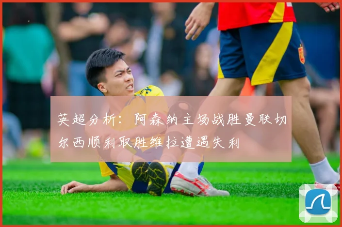 英超分析：阿森纳主场战胜曼联切尔西顺利取胜维拉遭遇失利