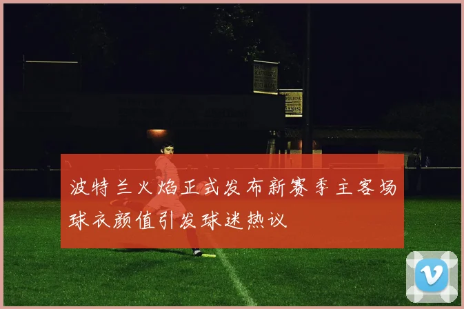 波特兰火焰正式发布新赛季主客场球衣颜值引发球迷热议