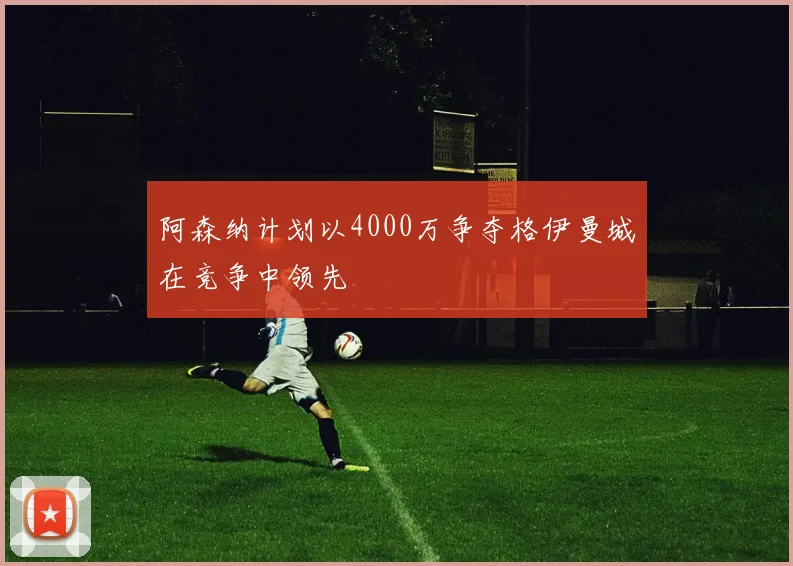阿森纳计划以4000万争夺格伊曼城在竞争中领先