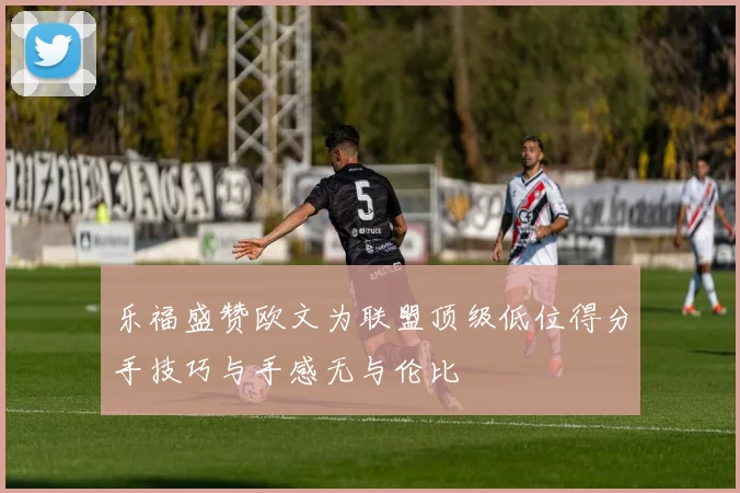 乐福盛赞欧文为联盟顶级低位得分手技巧与手感无与伦比