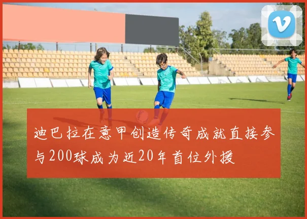 迪巴拉在意甲创造传奇成就直接参与200球成为近20年首位外援