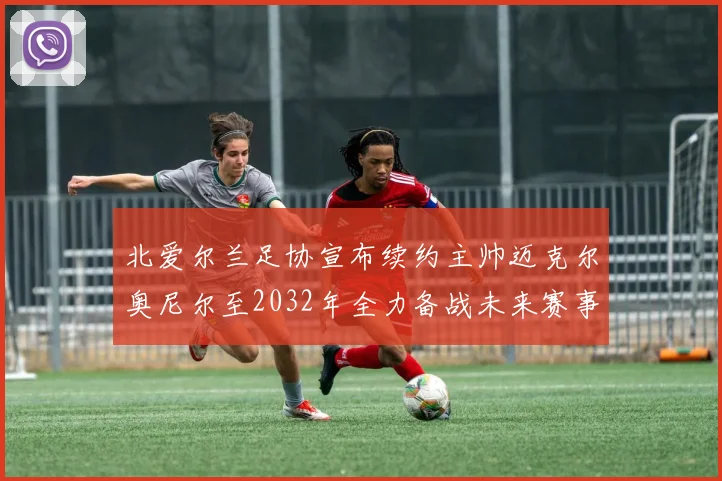 北爱尔兰足协宣布续约主帅迈克尔奥尼尔至2032年全力备战未来赛事