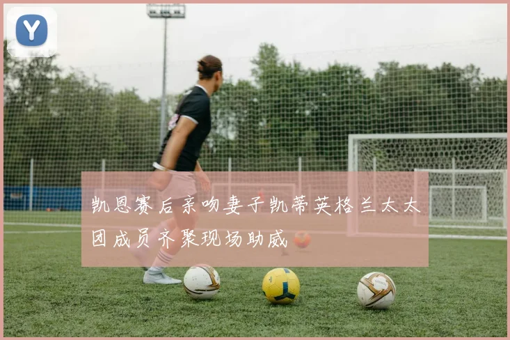 凯恩赛后亲吻妻子凯蒂英格兰太太团成员齐聚现场助威
