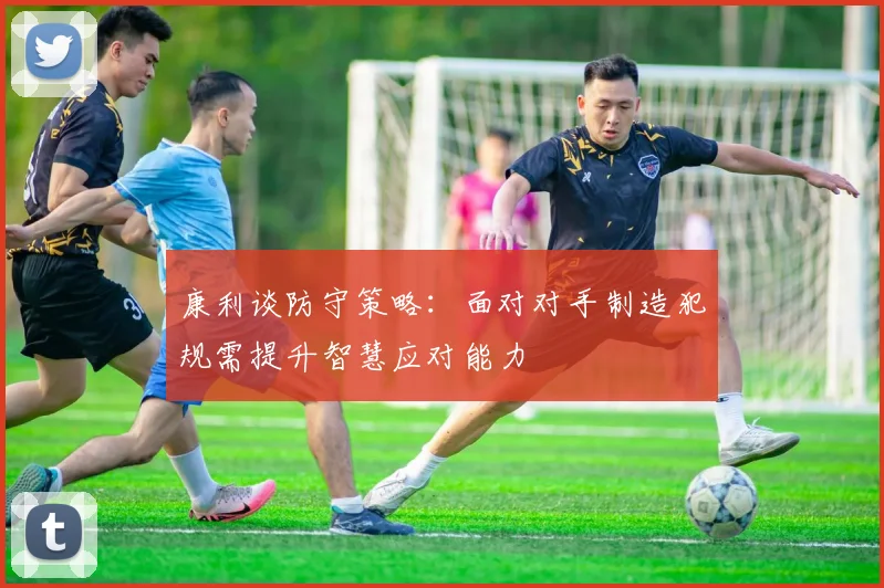康利谈防守策略：面对对手制造犯规需提升智慧应对能力