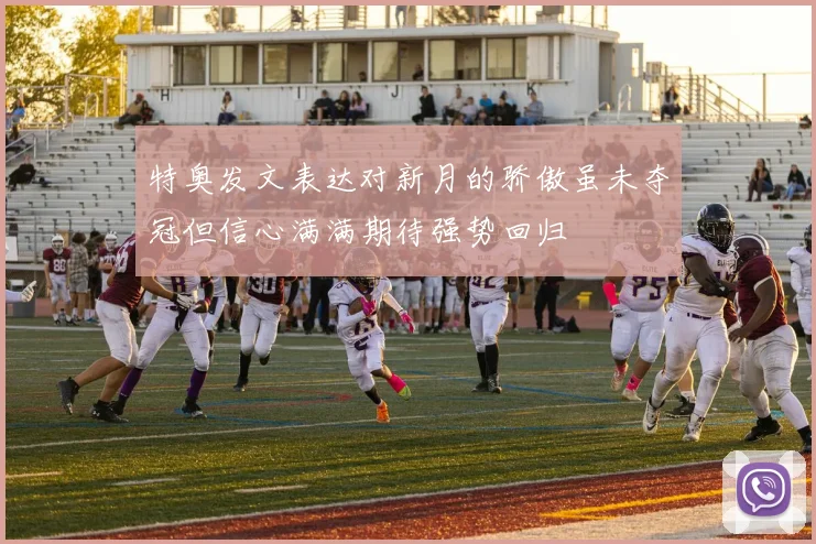 特奥发文表达对新月的骄傲虽未夺冠但信心满满期待强势回归