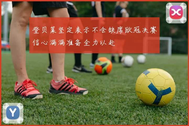 登贝莱坚定表示不会缺席欧冠决赛信心满满准备全力以赴