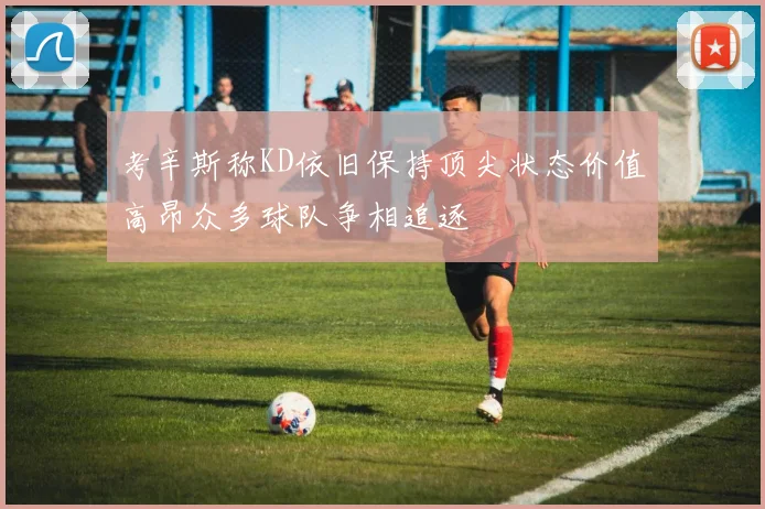 考辛斯称KD依旧保持顶尖状态价值高昂众多球队争相追逐
