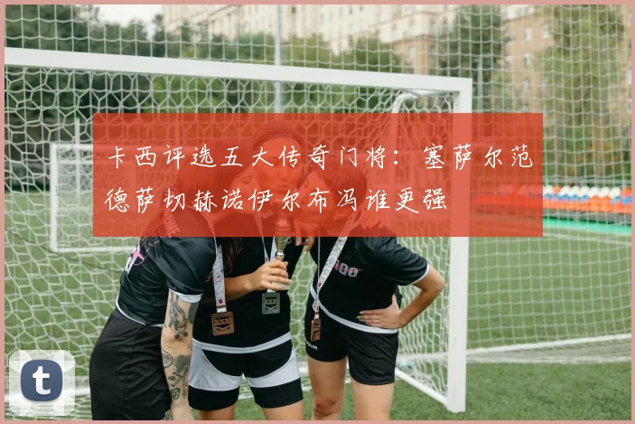 卡西评选五大传奇门将：塞萨尔范德萨切赫诺伊尔布冯谁更强