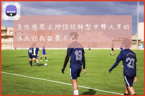 马伦感恩主帅信任转型中锋大罗的伟大让我敬畏不已